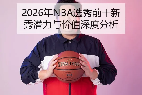 2026年NBA选秀前十新秀潜力与价值深度分析