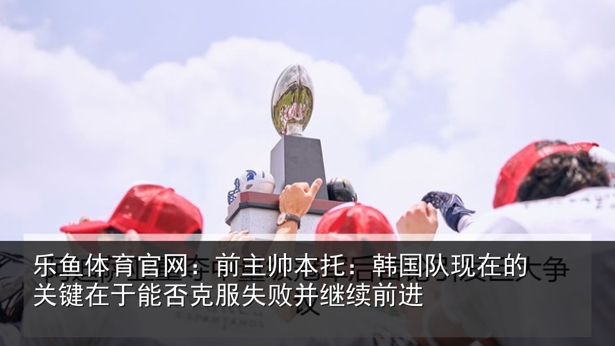 乐鱼体育官网:前主帅本托:韩国队现在的关键在于能否克服失败并继续前进